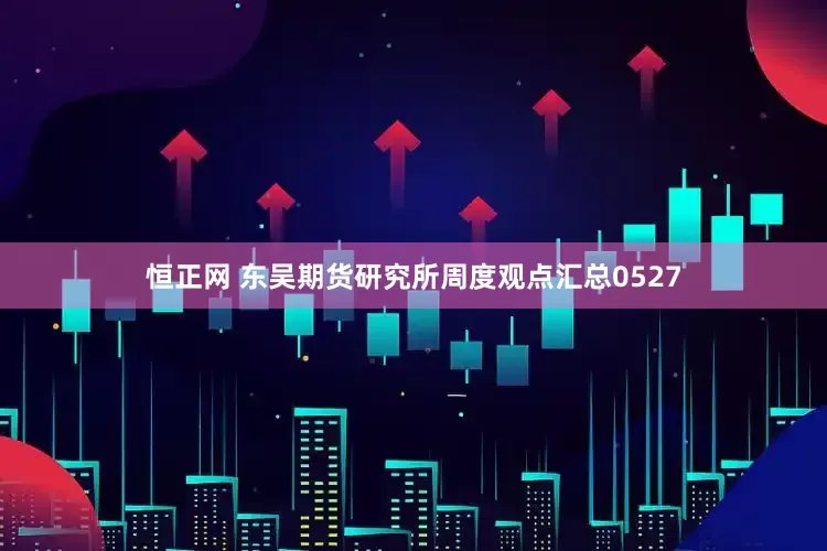 恒正网 东吴期货研究所周度观点汇总0527