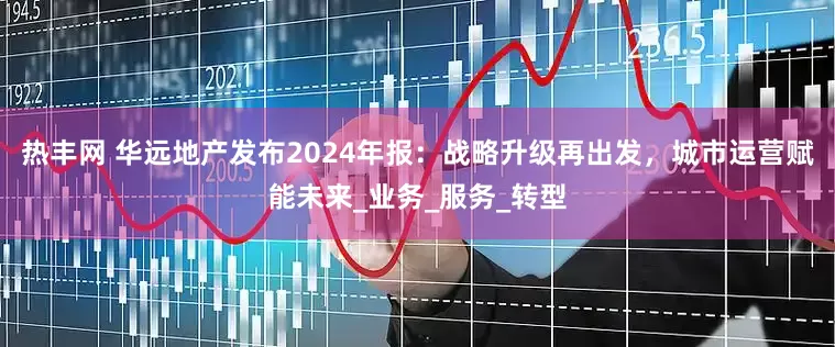 热丰网 华远地产发布2024年报：战略升级再出发，城市运营赋能未来_业务_服务_转型