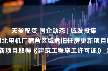 天盈配资 国企动态 | 城发投集团所属住建集团河北电机厂宿舍区域危旧住房更新项目取得《建筑工程施工许可证》_建设_华美嘉
