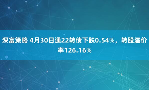 深富策略 4月30日通22转债下跌0.54%，转股溢价率126.16%