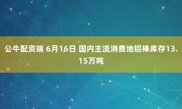 公牛配资端 6月16日 国内主流消费地铝棒库存13.15万吨