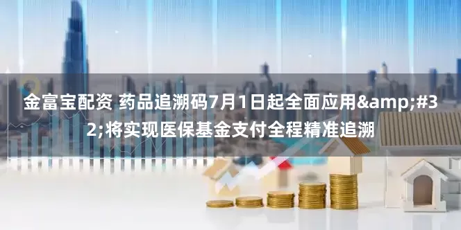 金富宝配资 药品追溯码7月1日起全面应用 将实现医保基金支付全程精准追溯