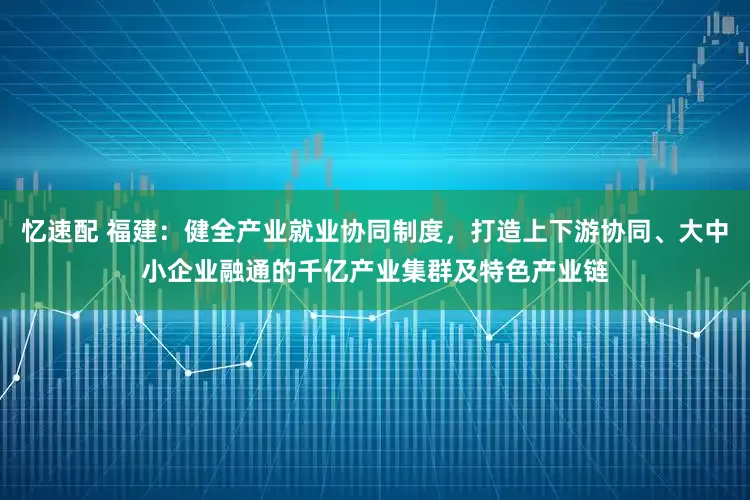 忆速配 福建：健全产业就业协同制度，打造上下游协同、大中小企业融通的千亿产业集群及特色产业链