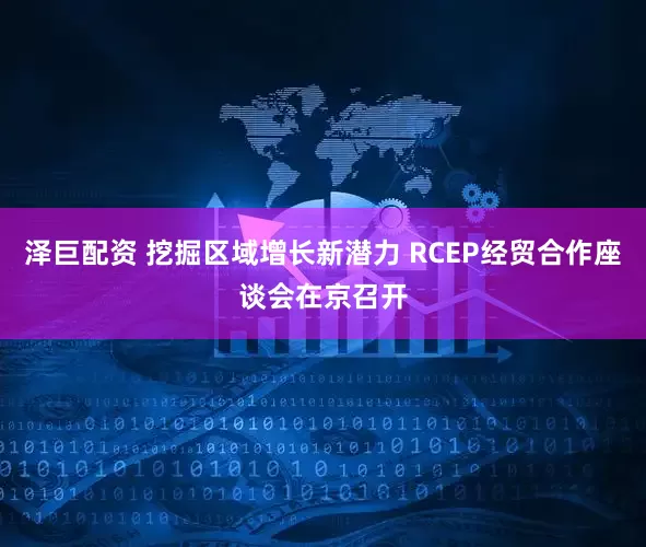 泽巨配资 挖掘区域增长新潜力 RCEP经贸合作座谈会在京召开