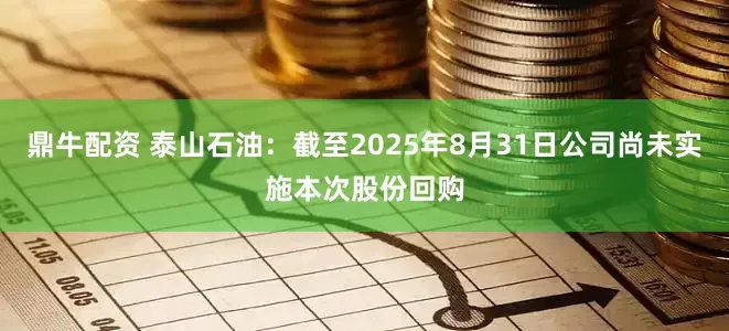 鼎牛配资 泰山石油：截至2025年8月31日公司尚未实施本次股份回购