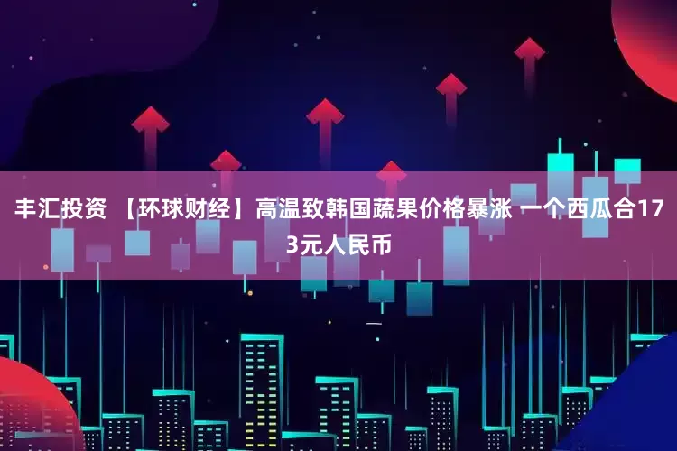 丰汇投资 【环球财经】高温致韩国蔬果价格暴涨 一个西瓜合173元人民币